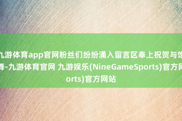 九游体育app官网粉丝们纷纷涌入留言区奉上祝贺与饱读舞-九游体育官网 九游娱乐(NineGameSports)官方网站