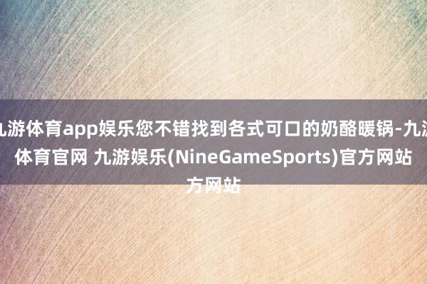 九游体育app娱乐您不错找到各式可口的奶酪暖锅-九游体育官网 九游娱乐(NineGameSports)官方网站