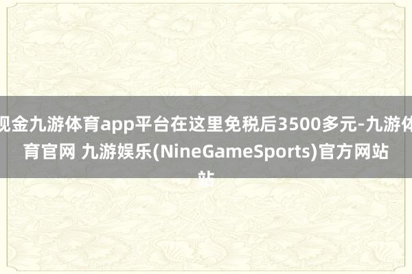 现金九游体育app平台在这里免税后3500多元-九游体育官网 九游娱乐(NineGameSports)官方网站