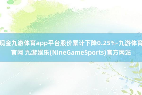 现金九游体育app平台股价累计下降0.25%-九游体育官网 九游娱乐(NineGameSports)官方网站