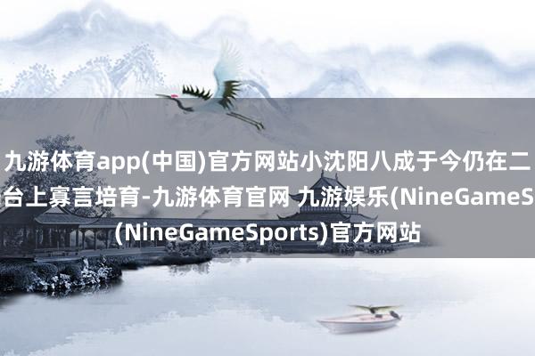九游体育app(中国)官方网站小沈阳八成于今仍在二东说念主转的舞台上寡言培育-九游体育官网 九游娱乐(NineGameSports)官方网站
