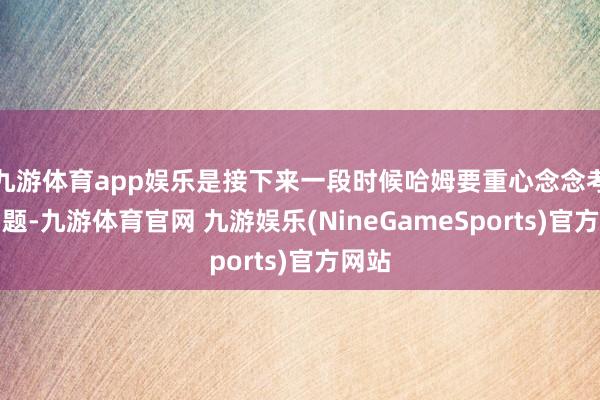 九游体育app娱乐是接下来一段时候哈姆要重心念念考的问题-九游体育官网 九游娱乐(NineGameSports)官方网站