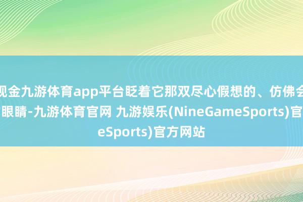 现金九游体育app平台眨着它那双尽心假想的、仿佛会语言的眼睛-九游体育官网 九游娱乐(NineGameSports)官方网站
