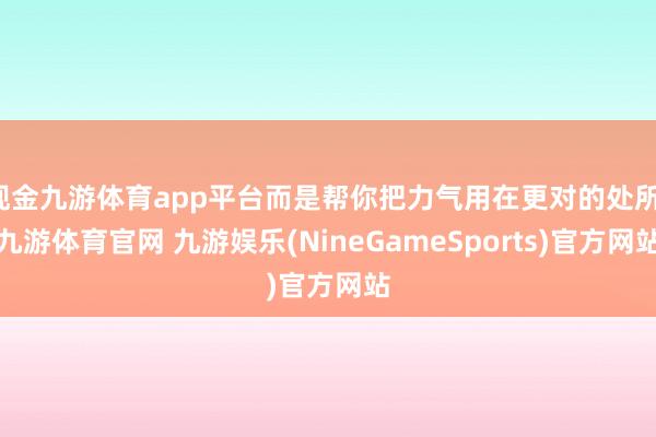 现金九游体育app平台而是帮你把力气用在更对的处所-九游体育官网 九游娱乐(NineGameSports)官方网站