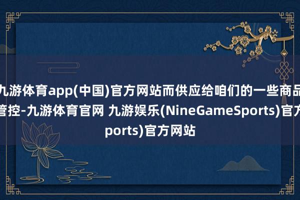 九游体育app(中国)官方网站而供应给咱们的一些商品却受管控-九游体育官网 九游娱乐(NineGameSports)官方网站