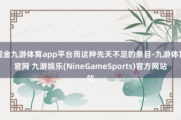 现金九游体育app平台而这种先天不足的条目-九游体育官网 九游娱乐(NineGameSports)官方网站