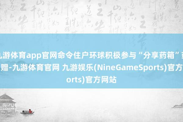 九游体育app官网命令住户环球积极参与“分享药箱”药品捐赠-九游体育官网 九游娱乐(NineGameSports)官方网站