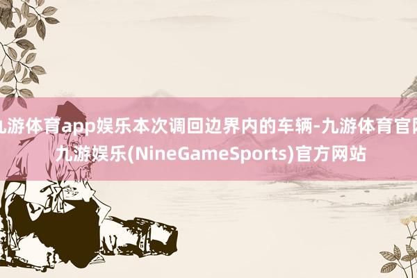 九游体育app娱乐本次调回边界内的车辆-九游体育官网 九游娱乐(NineGameSports)官方网站
