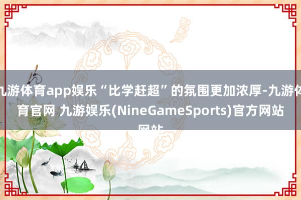 九游体育app娱乐“比学赶超”的氛围更加浓厚-九游体育官网 九游娱乐(NineGameSports)官方网站