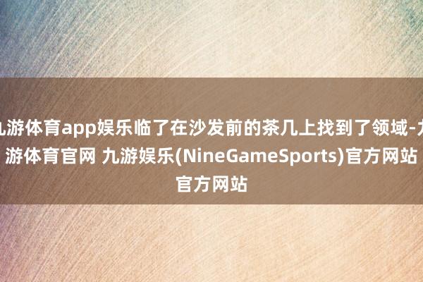 九游体育app娱乐临了在沙发前的茶几上找到了领域-九游体育官网 九游娱乐(NineGameSports)官方网站