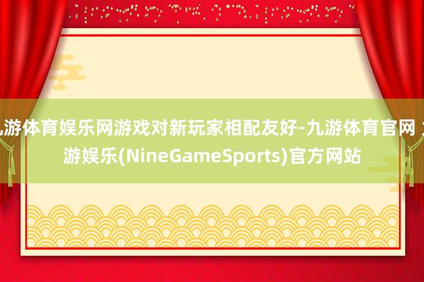 九游体育娱乐网游戏对新玩家相配友好-九游体育官网 九游娱乐(NineGameSports)官方网站