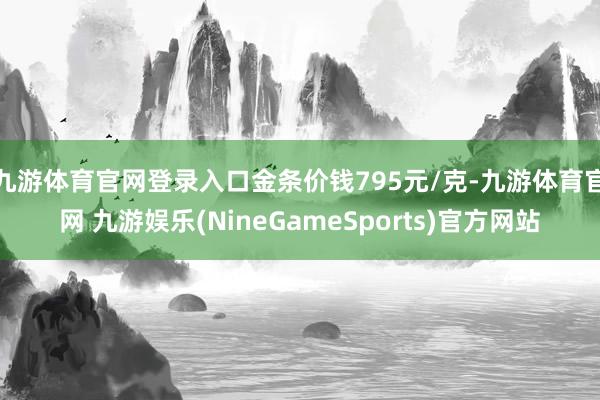 九游体育官网登录入口金条价钱795元/克-九游体育官网 九游娱乐(NineGameSports)官方网站