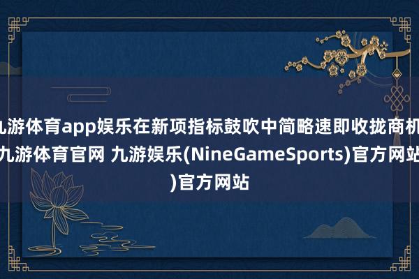 九游体育app娱乐在新项指标鼓吹中简略速即收拢商机-九游体育官网 九游娱乐(NineGameSports)官方网站
