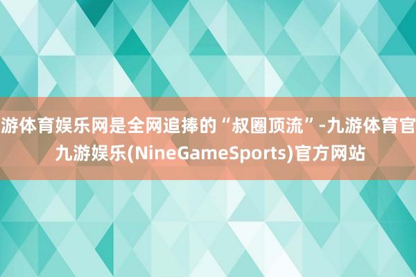 九游体育娱乐网是全网追捧的“叔圈顶流”-九游体育官网 九游娱乐(NineGameSports)官方网站