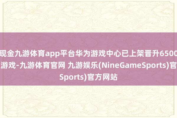 现金九游体育app平台华为游戏中心已上架晋升6500款鸿蒙游戏-九游体育官网 九游娱乐(NineGameSports)官方网站