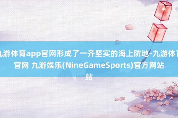 九游体育app官网形成了一齐坚实的海上防地-九游体育官网 九游娱乐(NineGameSports)官方网站