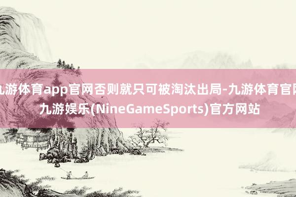 九游体育app官网否则就只可被淘汰出局-九游体育官网 九游娱乐(NineGameSports)官方网站