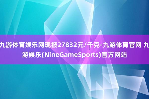 九游体育娱乐网现报27832元/千克-九游体育官网 九游娱乐(NineGameSports)官方网站