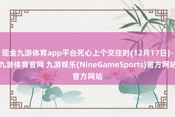 现金九游体育app平台死心上个交往时(12月17日)-九游体育官网 九游娱乐(NineGameSports)官方网站