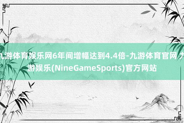 九游体育娱乐网6年间增幅达到4.4倍-九游体育官网 九游娱乐(NineGameSports)官方网站