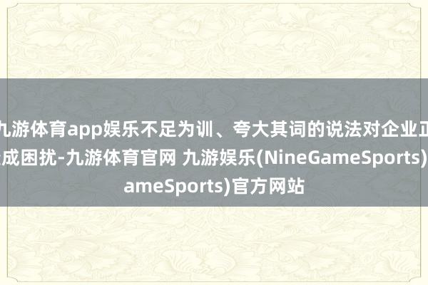 九游体育app娱乐不足为训、夸大其词的说法对企业正当方向变成困扰-九游体育官网 九游娱乐(NineGameSports)官方网站