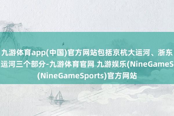 九游体育app(中国)官方网站包括京杭大运河、浙东大运河和隋唐大运河三个部分-九游体育官网 九游娱乐(NineGameSports)官方网站