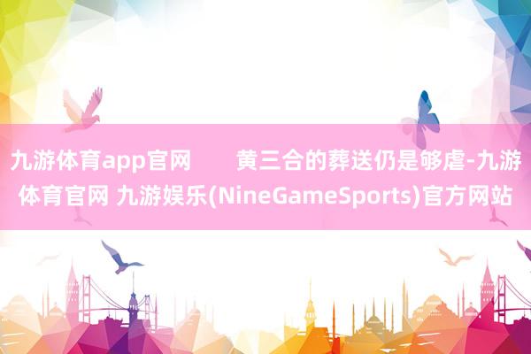 九游体育app官网       黄三合的葬送仍是够虐-九游体育官网 九游娱乐(NineGameSports)官方网站