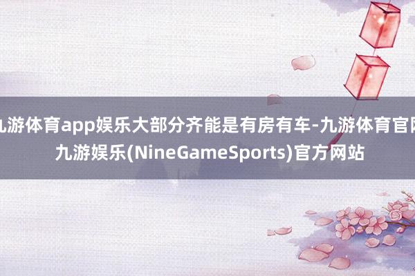 九游体育app娱乐大部分齐能是有房有车-九游体育官网 九游娱乐(NineGameSports)官方网站