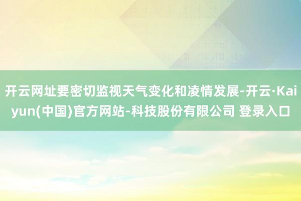 开云网址要密切监视天气变化和凌情发展-开云·Kaiyun(中国)官方网站-科技股份有限公司 登录入口