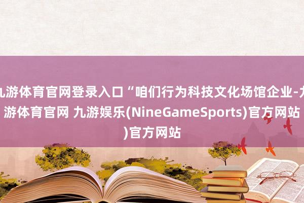 九游体育官网登录入口“咱们行为科技文化场馆企业-九游体育官网 九游娱乐(NineGameSports)官方网站