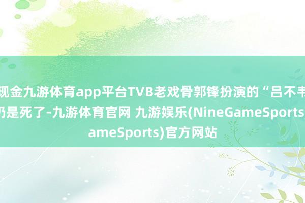 现金九游体育app平台TVB老戏骨郭锋扮演的“吕不韦”一角是仍是死了-九游体育官网 九游娱乐(NineGameSports)官方网站