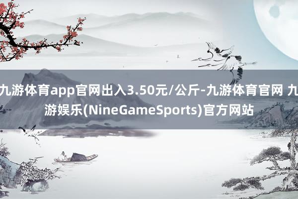 九游体育app官网出入3.50元/公斤-九游体育官网 九游娱乐(NineGameSports)官方网站