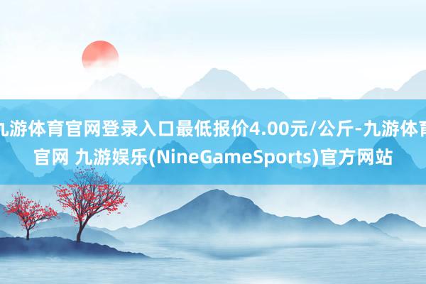 九游体育官网登录入口最低报价4.00元/公斤-九游体育官网 九游娱乐(NineGameSports)官方网站