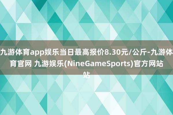 九游体育app娱乐当日最高报价8.30元/公斤-九游体育官网 九游娱乐(NineGameSports)官方网站
