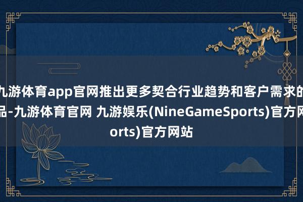 九游体育app官网推出更多契合行业趋势和客户需求的居品-九游体育官网 九游娱乐(NineGameSports)官方网站