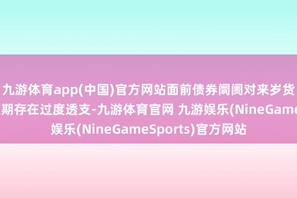 九游体育app(中国)官方网站面前债券阛阓对来岁货币计策完了宽松预期存在过度透支-九游体育官网 九游娱乐(NineGameSports)官方网站