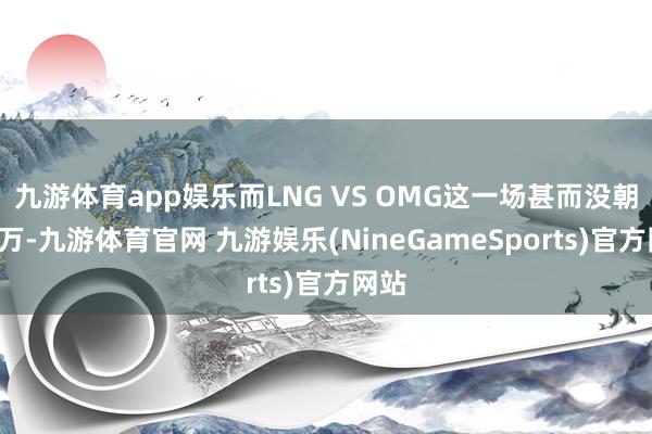 九游体育app娱乐而LNG VS OMG这一场甚而没朝上5万-九游体育官网 九游娱乐(NineGameSports)官方网站