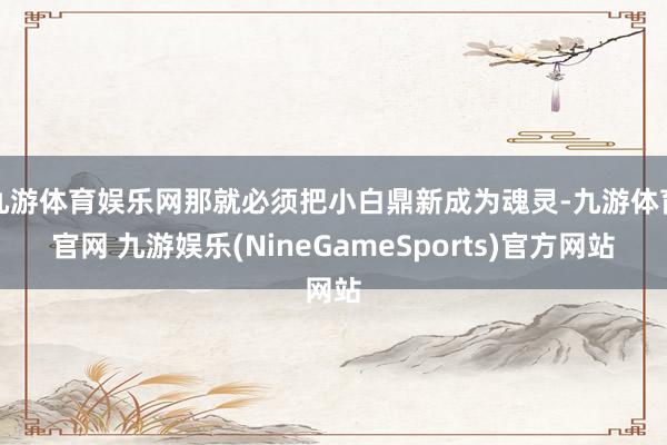 九游体育娱乐网那就必须把小白鼎新成为魂灵-九游体育官网 九游娱乐(NineGameSports)官方网站