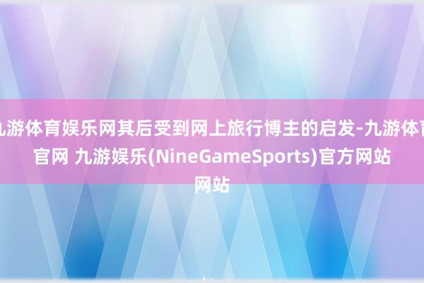 九游体育娱乐网其后受到网上旅行博主的启发-九游体育官网 九游娱乐(NineGameSports)官方网站