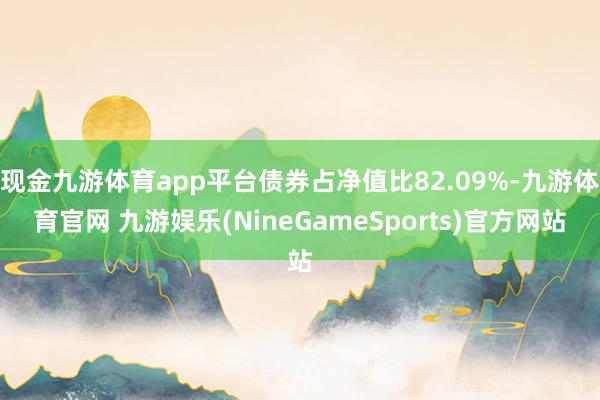 现金九游体育app平台债券占净值比82.09%-九游体育官网 九游娱乐(NineGameSports)官方网站