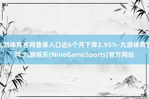 九游体育官网登录入口近6个月下降2.95%-九游体育官网 九游娱乐(NineGameSports)官方网站