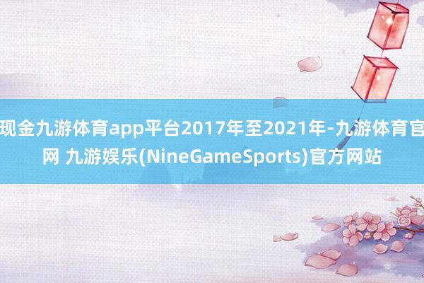 现金九游体育app平台2017年至2021年-九游体育官网 九游娱乐(NineGameSports)官方网站