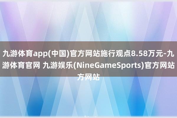 九游体育app(中国)官方网站施行观点8.58万元-九游体育官网 九游娱乐(NineGameSports)官方网站