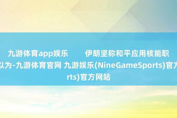 九游体育app娱乐 伊朗坚称和平应用核能职权他以为-九游体育官网 九游娱乐(NineGameSports)官方网站