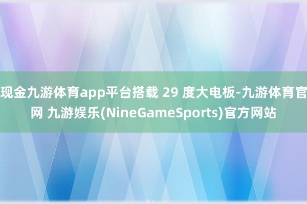 现金九游体育app平台搭载 29 度大电板-九游体育官网 九游娱乐(NineGameSports)官方网站