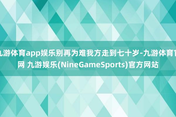 九游体育app娱乐别再为难我方走到七十岁-九游体育官网 九游娱乐(NineGameSports)官方网站