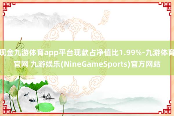 现金九游体育app平台现款占净值比1.99%-九游体育官网 九游娱乐(NineGameSports)官方网站