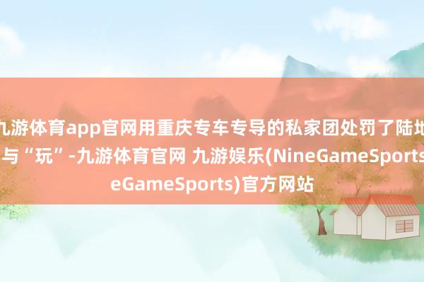 九游体育app官网用重庆专车专导的私家团处罚了陆地段的“游”与“玩”-九游体育官网 九游娱乐(NineGameSports)官方网站