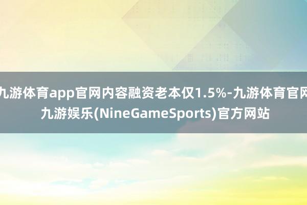 九游体育app官网内容融资老本仅1.5%-九游体育官网 九游娱乐(NineGameSports)官方网站