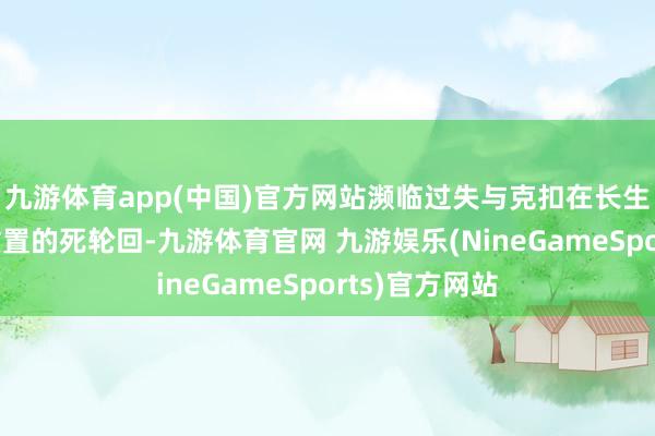 九游体育app(中国)官方网站濒临过失与克扣在长生假象中束缚重置的死轮回-九游体育官网 九游娱乐(NineGameSports)官方网站